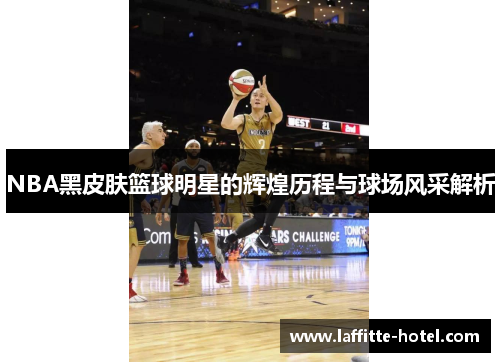 NBA黑皮肤篮球明星的辉煌历程与球场风采解析