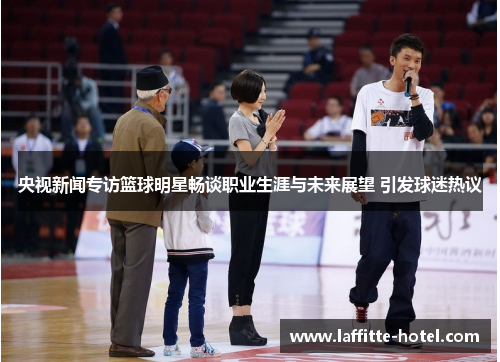 央视新闻专访篮球明星畅谈职业生涯与未来展望 引发球迷热议
