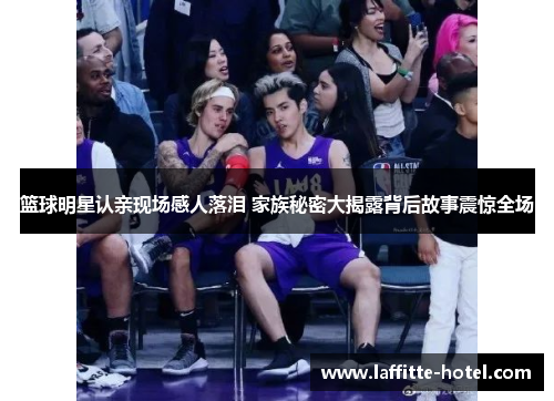 篮球明星认亲现场感人落泪 家族秘密大揭露背后故事震惊全场