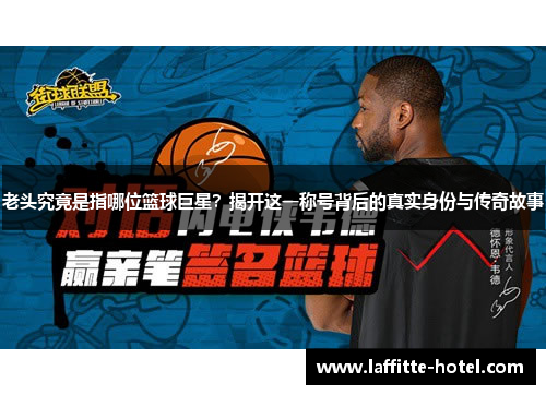 老头究竟是指哪位篮球巨星？揭开这一称号背后的真实身份与传奇故事